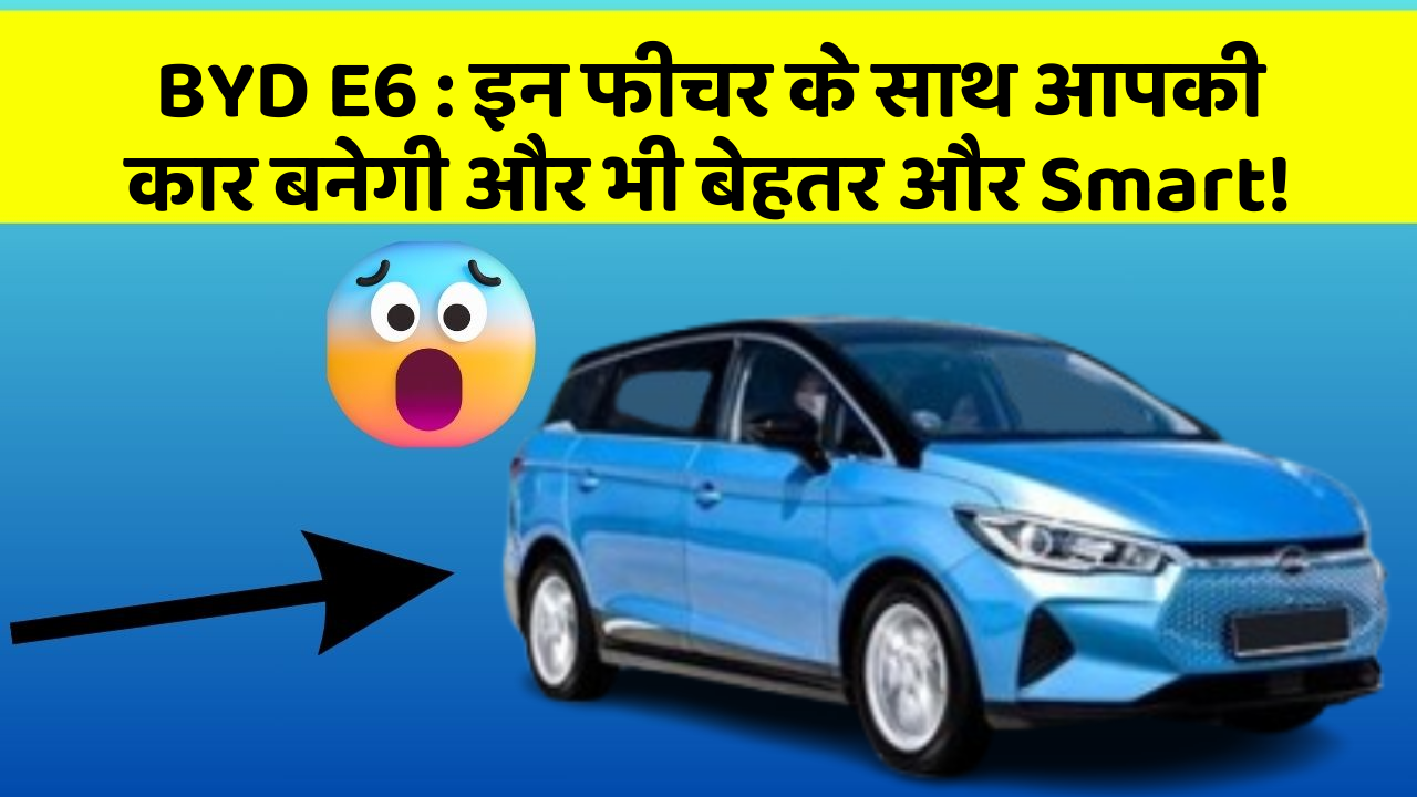 BYD E6:इन फीचर के साथ आपकी कार बनेगी और भी बेहतर और Smart!